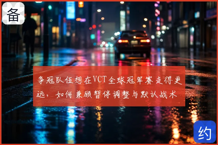 争冠队伍想在VCT全球冠军赛走得更远,如何兼顾暂停调整与默认战术
